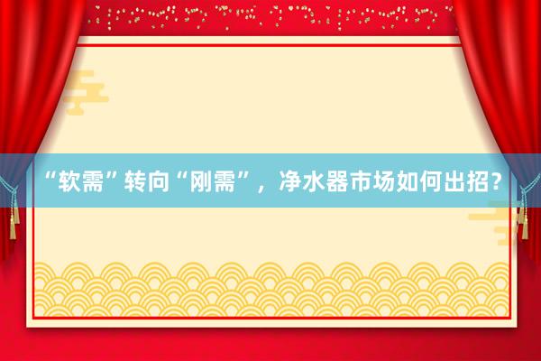 “软需”转向“刚需”，净水器市场如何出招？