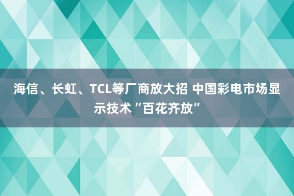 海信、长虹、TCL等厂商放大招 中国彩电市场显示技术“百花齐放”