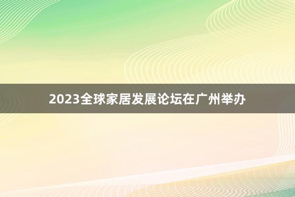 2023全球家居发展论坛在广州举办