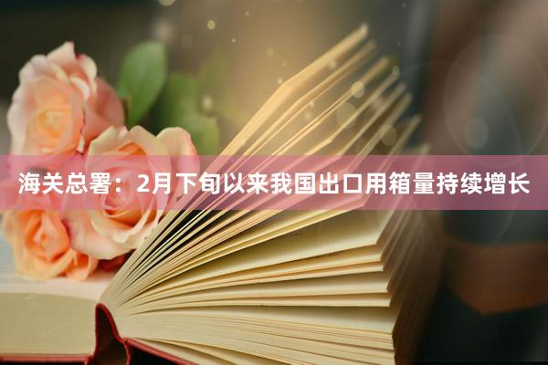 海关总署：2月下旬以来我国出口用箱量持续增长