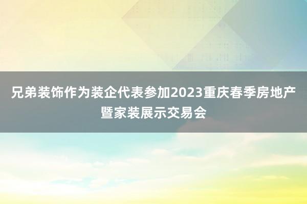 兄弟装饰作为装企代表参加2023重庆春季房地产暨家装展示交易会