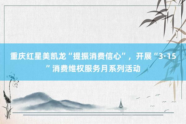重庆红星美凯龙“提振消费信心”，开展“3·15”消费维权服务月系列活动