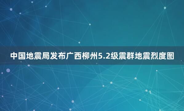 中国地震局发布广西柳州5.2级震群地震烈度图