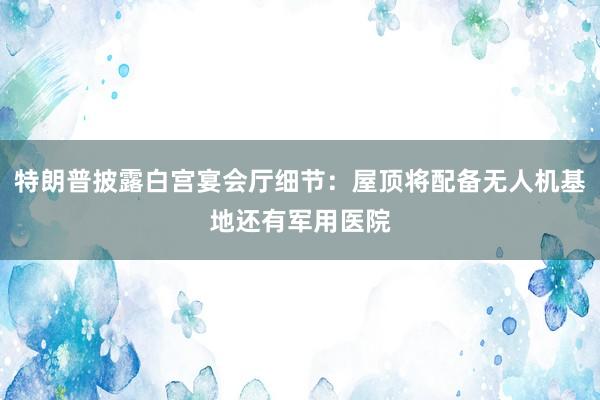 特朗普披露白宫宴会厅细节：屋顶将配备无人机基地还有军用医院
