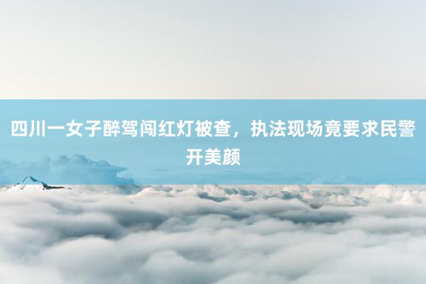 四川一女子醉驾闯红灯被查，执法现场竟要求民警开美颜