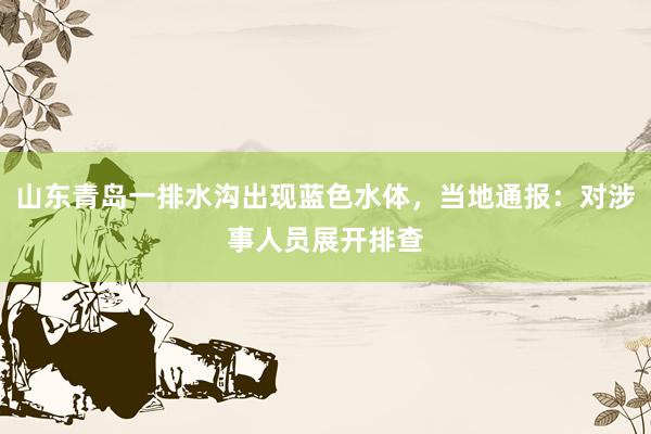 山东青岛一排水沟出现蓝色水体，当地通报：对涉事人员展开排查