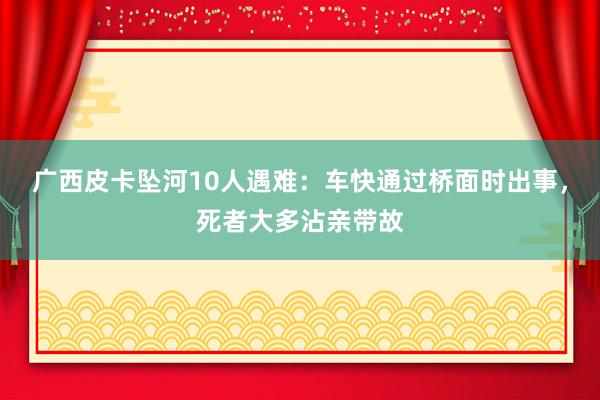 广西皮卡坠河10人遇难：车快通过桥面时出事，死者大多沾亲带故