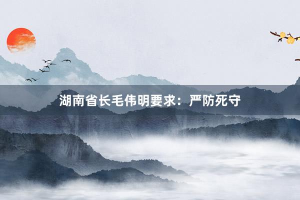 湖南省长毛伟明要求：严防死守