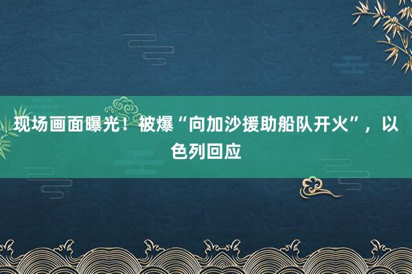 现场画面曝光！被爆“向加沙援助船队开火”，以色列回应