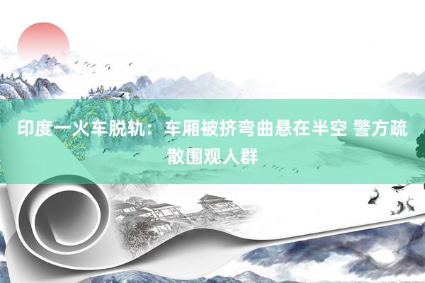 印度一火车脱轨：车厢被挤弯曲悬在半空 警方疏散围观人群