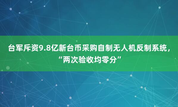 台军斥资9.8亿新台币采购自制无人机反制系统，“两次验收均零分”