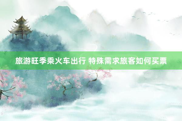 旅游旺季乘火车出行 特殊需求旅客如何买票