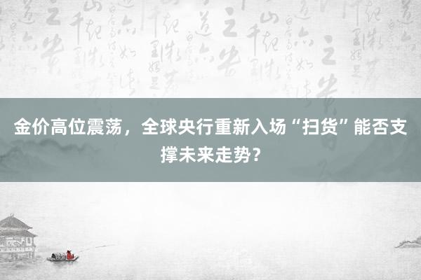 金价高位震荡，全球央行重新入场“扫货”能否支撑未来走势？