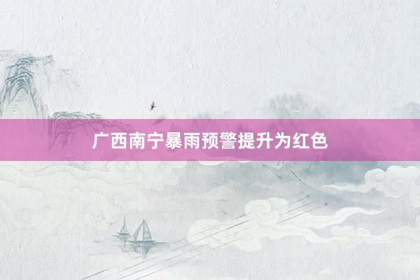 广西南宁暴雨预警提升为红色