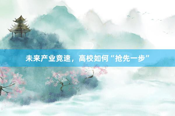 未来产业竞速，高校如何“抢先一步”