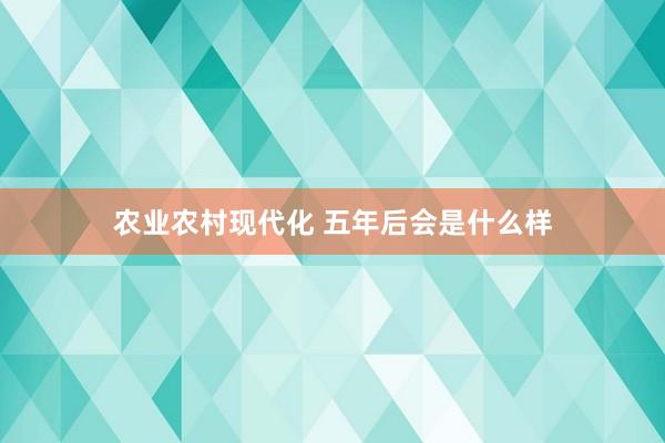 农业农村现代化 五年后会是什么样