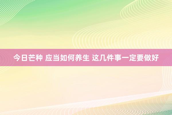 今日芒种 应当如何养生 这几件事一定要做好