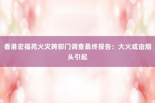 香港宏福苑火灾跨部门调查最终报告：大火或由烟头引起