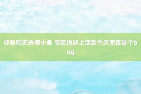 你爱吃的透明小鱼 能在地球上活到今天简直是个bug