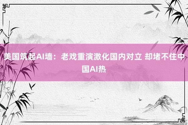 美国筑起AI墙：老戏重演激化国内对立 却堵不住中国AI热