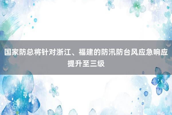 国家防总将针对浙江、福建的防汛防台风应急响应提升至三级