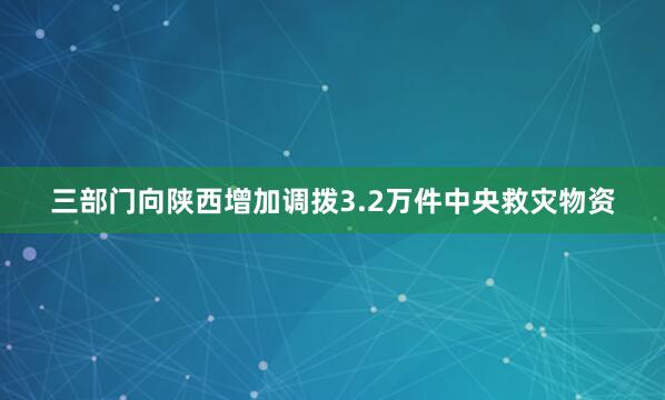 三部门向陕西增加调拨3.2万件中央救灾物资