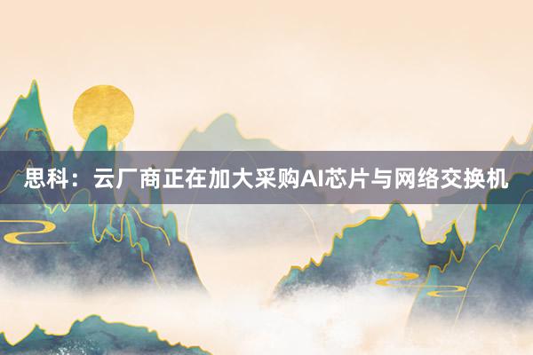 思科：云厂商正在加大采购AI芯片与网络交换机