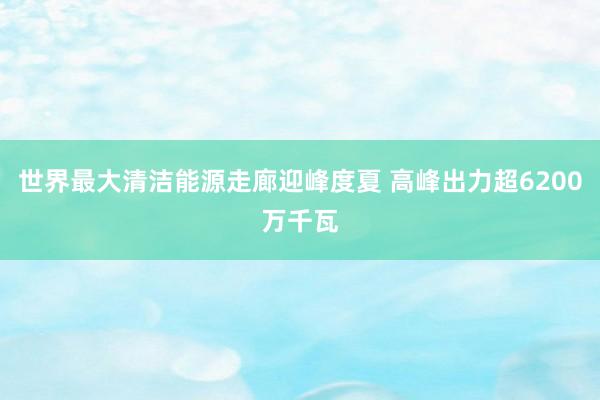 世界最大清洁能源走廊迎峰度夏 高峰出力超6200万千瓦