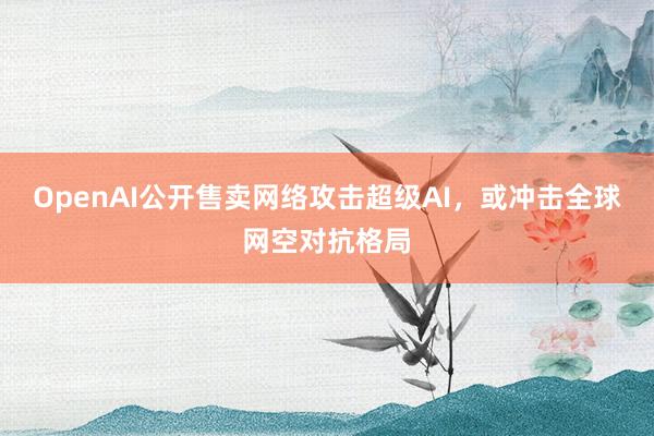 OpenAI公开售卖网络攻击超级AI，或冲击全球网空对抗格局