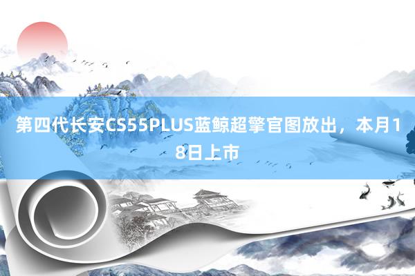 第四代长安CS55PLUS蓝鲸超擎官图放出，本月18日上市