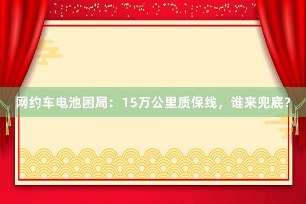 网约车电池困局：15万公里质保线，谁来兜底？