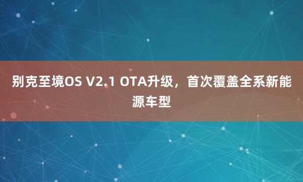 别克至境OS V2.1 OTA升级，首次覆盖全系新能源车型