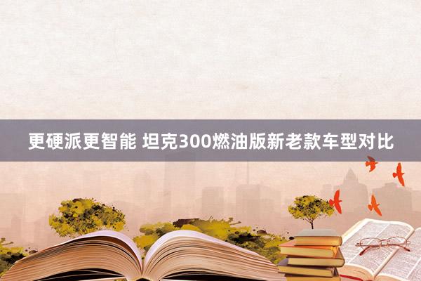 更硬派更智能 坦克300燃油版新老款车型对比