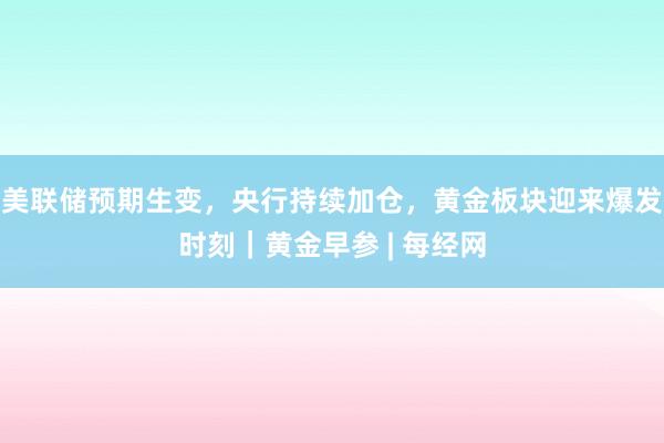 美联储预期生变，央行持续加仓，黄金板块迎来爆发时刻｜黄金早参 | 每经网