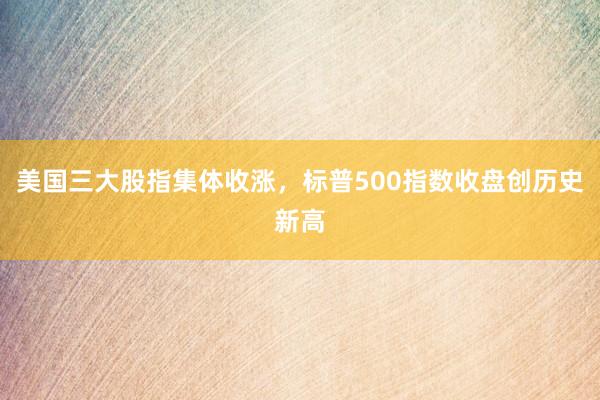 美国三大股指集体收涨，标普500指数收盘创历史新高