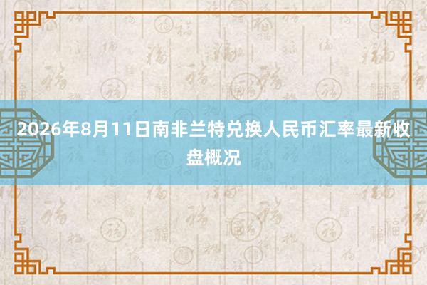 2026年8月11日南非兰特兑换人民币汇率最新收盘概况