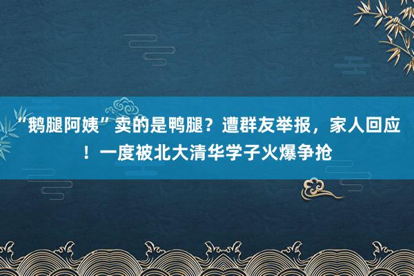 “鹅腿阿姨”卖的是鸭腿？遭群友举报，家人回应！一度被北大清华学子火爆争抢