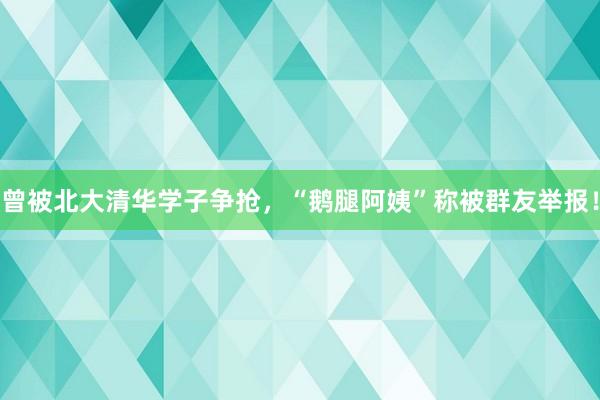 曾被北大清华学子争抢，“鹅腿阿姨”称被群友举报！