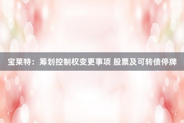 宝莱特：筹划控制权变更事项 股票及可转债停牌