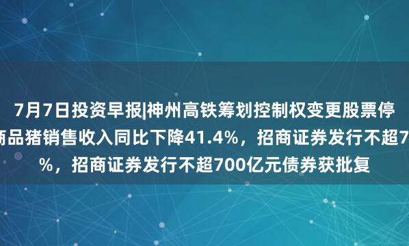 7月7日投资早报|神州高铁筹划控制权变更股票停牌，牧原股份6月商品猪销售收入同比下降41.4%，招商证券发行不超700亿元债券获批复