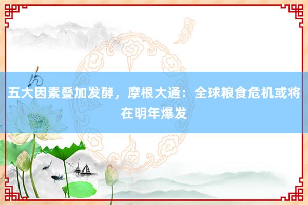 五大因素叠加发酵，摩根大通：全球粮食危机或将在明年爆发