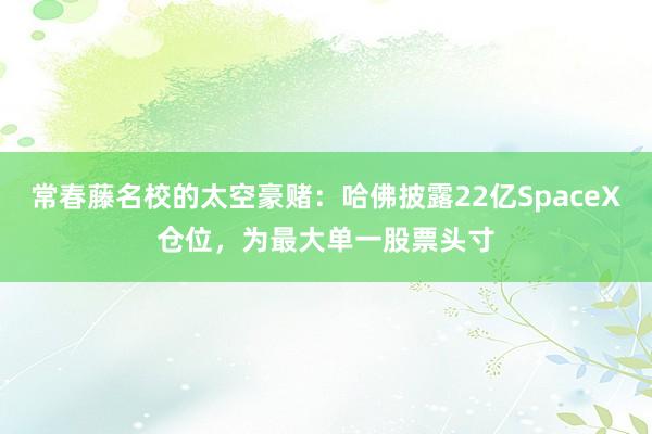 常春藤名校的太空豪赌：哈佛披露22亿SpaceX仓位，为最大单一股票头寸