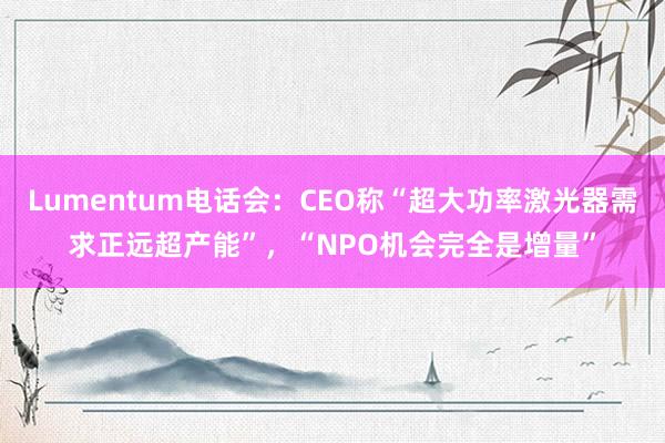 Lumentum电话会：CEO称“超大功率激光器需求正远超产能”，“NPO机会完全是增量”