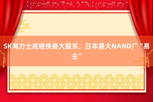 SK海力士成铠侠最大股东，日本最大NAND厂“易主”
