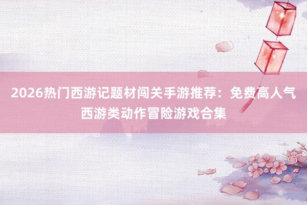2026热门西游记题材闯关手游推荐：免费高人气西游类动作冒险游戏合集