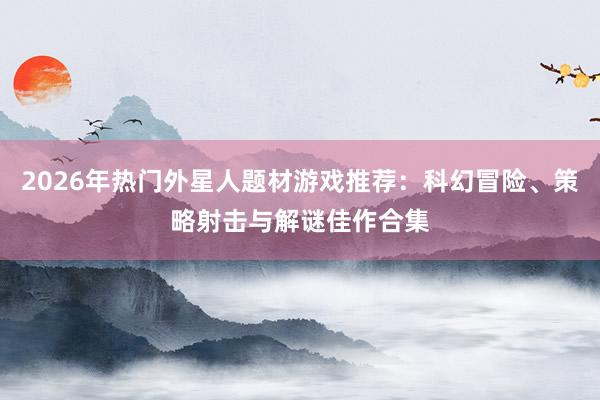 2026年热门外星人题材游戏推荐：科幻冒险、策略射击与解谜佳作合集