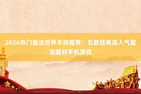 2026热门魔法世界手游推荐：五款经典高人气魔法题材手机游戏
