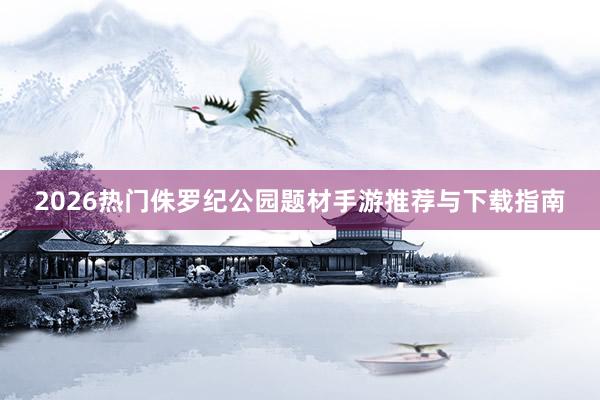 2026热门侏罗纪公园题材手游推荐与下载指南