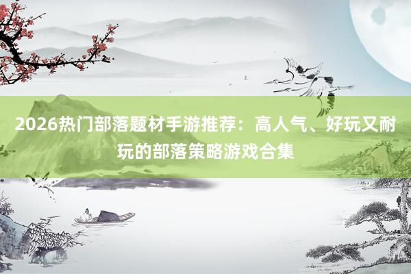 2026热门部落题材手游推荐：高人气、好玩又耐玩的部落策略游戏合集