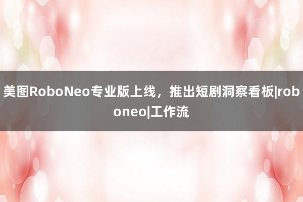 美图RoboNeo专业版上线，推出短剧洞察看板|roboneo|工作流